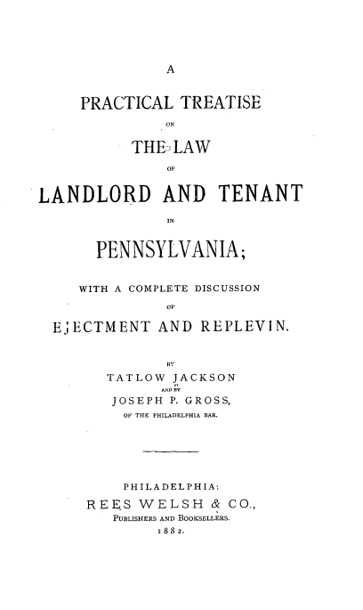 handle is hein.beal/ladlotenpa0001 and id is 1 raw text is: 









PRACTICAL TREATISE
          ON


      THE, LAW
          OF


LANDLORD AND TENANT

               IN


       PENNSYLVANIA;


     WITH A COMPLETE DISCUSSION
               OF

  EiECTMENT AND REPLEVIN.


               BY
        TATLOW JACKSON
              AND BV
         JOSEPH P. GROSS,
         OF THE PHILADELPHIA BAR.






         PHILADELPHIA:

      REES WELSH & CO.,
         PUBLISHERS AND BOOKSELLERS.
              1 88 2.


