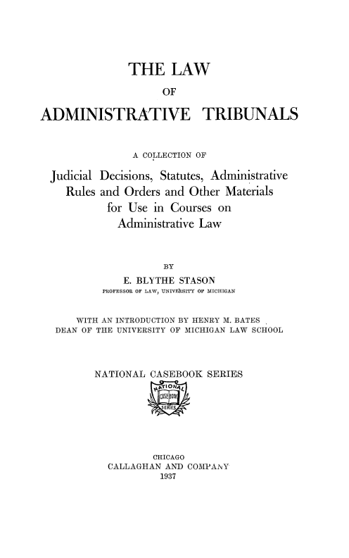 handle is hein.beal/ladmtbu0001 and id is 1 raw text is: 






               THE LAW

                     OF


ADMINISTRATIVE TRIBUNALS


              A COLLECTION OF

Judicial Decisions, Statutes, Administrative

   Rules and Orders and Other  Materials

          for Use in Courses on

            Administrative Law



                    BY
             E. BLYTHE STASON
         PROFESSOR OF LAW, UNIVERISITY OF MICHIGAN


     WITH AN INTRODUCTION BY HENRY M. BATES
 DEAN OF THE UNIVERSITY OF MICHIGAN LAW SCHOOL


NATIONAL  CASEBOOK  SERIES


            SERIES


        CHICAGO
CALLAGHAN AND COMPAiNY
         1937


