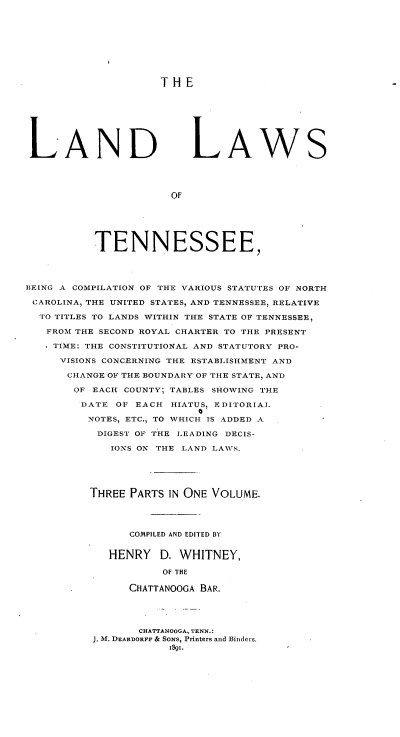 handle is hein.beal/ladwtn0001 and id is 1 raw text is: 









THE


LAND LAWS




                      OF






           TENNESSEE,




BEING A COMPILATION OF THE VARIOUS STATUTES OF NORTH

CAROLINA, THE UNITED STATES, AND TENNESSEE, RELATIVE

  TO TITLES TO LANDS WITHIN THE STATE OF TENNESSEE,

  FROM THE SECOND ROYAL CHARTER TO THE PRESENT

    TIME: THE CONSTITUTIONAL AND STATUTORY PRO-

    VISIONS CONCERNING THE ESTABLISHMENT AND

      CHANGE OF THE BOUNDARY OF THE STATE, AND

      OF EACH COUNTY; TABLES SHOWING THE

        DATE OF EACH HIATUS, EDITORIAL
                           0
          NOTES, ETC., TO WHICH IS ADDED A

          DIGEST OF THE LEADING DECIS-

             IONS ON THE LAND LAWNS.





          THREE PARTS IN ONE VOLUME.




                COMPILED AND EDITED BY


             HENRY D. WHITNEY,

                     OF THE

                CHATTANOOGA BAR.


       CHATTANOOGA, TENN.:
J. M. DEARDORFF & SONS, Printers and Binders.


