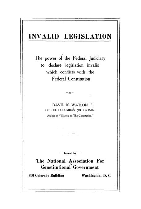 handle is hein.beal/laelesoa0001 and id is 1 raw text is: INVALID LEGISLATION

The power of the Federal Judiciary
to declare legislation invalid
which conflicts with the
Federal Constitution
-By-
DAVID K. WATSON
OF THE COLUMBU9, (OHIO) BAR.
Author of Watson on The Constitution.

-Issued by-
The National Association For
Constitutional Government

806 Colorado Building

Washington, D. C.


