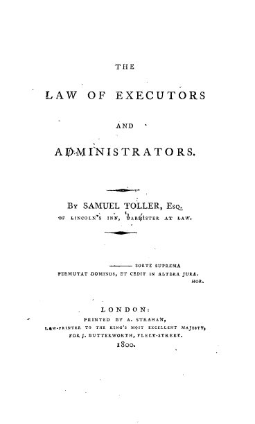 handle is hein.beal/laexad0001 and id is 1 raw text is: 









THE


LAW OF EXECUTORS



               AND   '



  AEMI-NISTRATORS.







     By SAMUEL  TOLLER,  Esq.
   1F LINCOLN'S INN, ,ARo'ISTER AT LAW.






                   SORTS SUPREMA
   PERMUTAT .DOMINOS, ET CEDIT IN ALTERA JURA.
                              HOR,.



             LONDON:
        PRINTED BY A. STRAHA1,
LAW.PRINTER TO THE KING'S MOST EXCELLENT MAJESTY,
     FOR J. BUTTERWORTH, FLEET-STREET.
               18oo.


