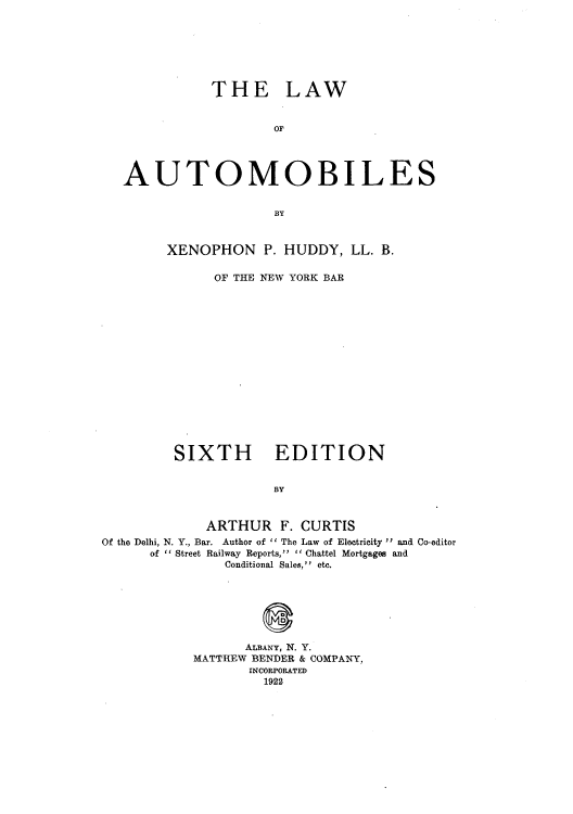 handle is hein.beal/lafautoil0001 and id is 1 raw text is: THE LAW
OF
AUTOMOBILES
BY
XENOPHON P. HUDDY, LL. B.
OF THE NEW YORK BAR
SIXTH EDITION
BY
ARTHUR F. CURTIS
Of the Delhi, N. Y., Bar. Author of  The Law of Electricity  and Co-editor
of  Street Railway Reports,  Chattel Mortgages and
Conditional Sales, etc.
ALBANY, N. Y.
MATTHEW BENDER & COMPANY,
INCORPORATED
1922


