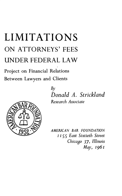 handle is hein.beal/laff0001 and id is 1 raw text is: 





LIMITATIONS

ON   ATTORNEYS' FEES

UNDER FEDERAL LAW

Project on Financial Relations
Between Lawyers and Clients

                By
                Donald  A. Strickland


Research Associate




AMERICAN BAR FOUNDATION
  1155 East Sixtieth Street
      Chicago 37, Illinois
           May, 1961


-1953*


