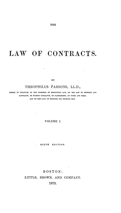 handle is hein.beal/lafntras0001 and id is 1 raw text is: ï»¿THE

LAW OF CONTRACTS.
BY
THEOPHILUS PARSONS, LL.D.,
4UTHOR OF TREATISES ON THE ELEMENTS OP MERCANTILE LAW, ON THE LAW OF SHIPPING AND
ADMIRALTY, ON MARINE INSURANCE, ON PARTNERSHIP, ON NOTES AND BILLS,
AND ON THE LAWS OF BUSINESS FOR BUSINESS MEN.
VOLUME I.
SIXTH EDITION.

BOSTON:
LITTLE, BROWN, AND COMPANY.
1873.


