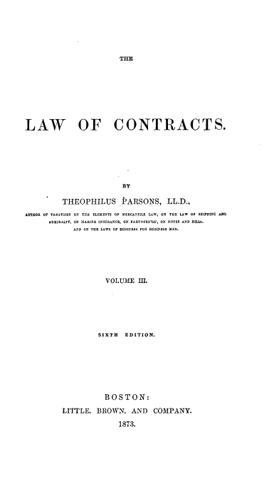 handle is hein.beal/lafntras0003 and id is 1 raw text is: ï»¿TE

LAW OF CONTRACTS.
BY
THEOPHILUS PARSONS, LL.D.,
AUTEOR OF TREATISES ON THE ELEMENTS OF MERCANTILE LAW, ON THE LAW OF SHIPPING AND
ADMIRALTY, ON 'MARINE INSURANCE, ON PARTNERS1IP, ON NOTES AND BILLb
AND ON THE LAWS OF BUSINESS FOR BUSINESS MEN.
VOLUME III.
SIXTH EDITION.
BOSTON:
LITTLE. BROWN. AND COMPANY.

1873.


