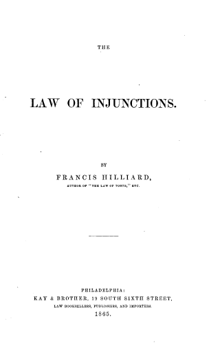 handle is hein.beal/lainj0001 and id is 1 raw text is: THE

LAW OF INJUNCTIONS.
BY
FRANCIS HILLIARD,
AUTHOR OF THE LAW OF TORTS, ETC.

PHILADELPHIA:
KAY & BROTHER, 19 SOUTH SIXTH STREET,
LAW BOOKSELLERS, PUBLISHERS, AND IMPORTERS.
1865.



