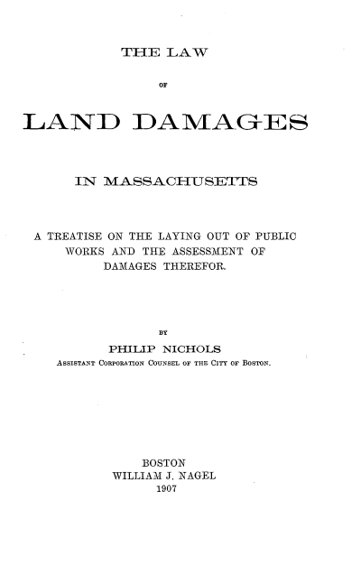 handle is hein.beal/lalaagesm0001 and id is 1 raw text is: ï»¿THE LAW

OF
LAND DAMAG-ES
IN MASSACHUSETTS
A TREATISE ON THE LAYING OUT OF PUBLIC
WORKS AND THE ASSESSMENT OF
DAMAGES THEREFOR.
BY
PHILIP NICHOLS
ASSISTANT CORPORATION COUNSEL OF THE CITY OF BOSTON.

BOSTON
WILLIAM J. NAGEL
1907


