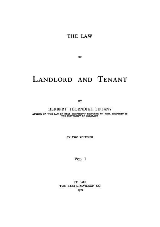 handle is hein.beal/lalaant0001 and id is 1 raw text is: THE LAW
OF
LANDLORD AND TENANT
BY
HERBERT THORNDIKE TIFFANY
AUTHOR OF THE LAW OF REAL PROPERTY; LECTURER ON REAL PROPERTY IN
THE UNIVERSITY OF MARYLAND
IN TWO VOLUMES
VOL. I
ST. PAUL
THE KEEFE-DAVIDSON CO.
. gowy


