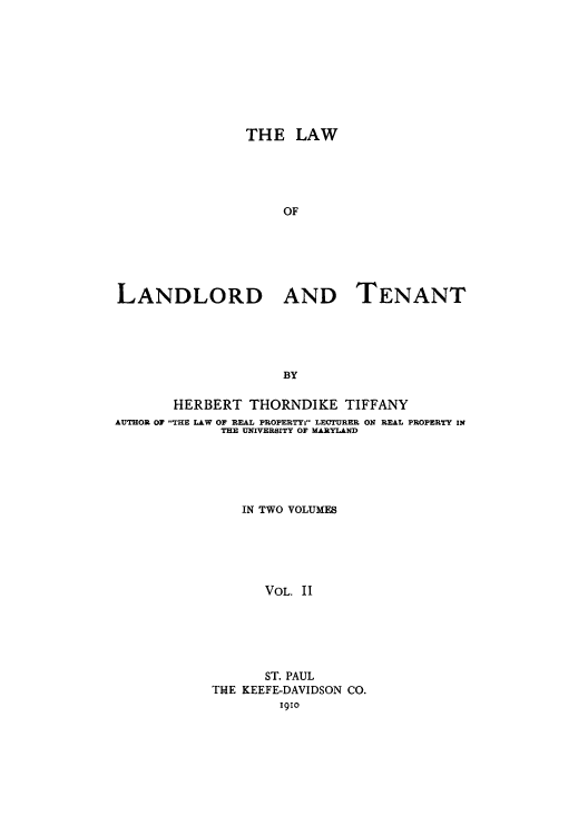handle is hein.beal/lalaant0002 and id is 1 raw text is: THE LAW
OF
LANDLORD AND TENANT
BY
HERBERT THORNDIKE TIFFANY
AUTHOR OF THE LAW OF REAL PROPERTY. LECTURER ON REAL PROPERTY IN
THE UNIVERSITY OF MARYLAND
IN TWO VOLUMES
VOL. II
ST. PAUL
THE KEEFE-DAVIDSON CO.
1910


