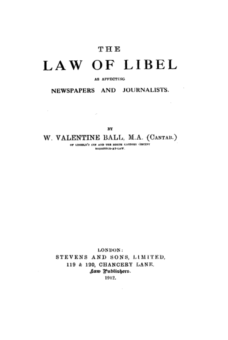 handle is hein.beal/lalibaf0001 and id is 1 raw text is: THE

LAW OF LIBEL
AS AFFECTING
NEWSPAPERS AND       JOURNALISTS.
BY
W. VALENTINE BALL, M.A. (CANTAI',.)
OF LtNCOL ' INK AND THE NOPTH EITfIRH' riRCU|I'
HARRI9TER-AT-LAW.

LONDON:
STEVENS AND SONS, LLM'[TED,
119 & 120, CHANCERY LANE.
,aw gublisbers.
1912.


