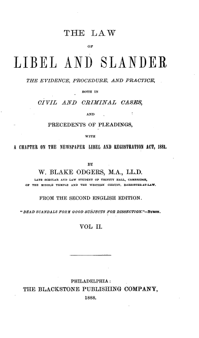 handle is hein.beal/lalibele0002 and id is 1 raw text is: THE LAW
OF
LIBEL AND SLANDER
THE EVIDENCE, PROCEDURE, AND PRACTICE,
BOTH IN
CIVIL   AND CRIMINAL       CASES,
AND
PRECEDENTS OF PLEADINGS,
WITH
A CHAPTER ON THE NEWSPAPER LIBEL AND REGISTRATION ACT, 188L
BY
W. BLAKE ODGERS, M.A., LL.D.
LATE SCHOLAR AND LAW STUDENT 0F TRINITY HALL, CAMBRIDNE,
OF THE MIDDLE TEMPLE AND THE WESTERN  CIRCUIT. BARRISTER-AT-IAW.
FROM THE SECOND ENGLISH EDITION.
DEAD SCANDALS FORMl GOOD SUBJECTS FOR DISSECT1ON-B'roM.
VOL II.
PHILADELPHIA:
THE BLACKSTONE PUBLISHING COMPANY,
1888.


