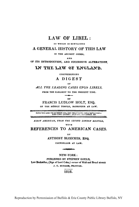 handle is hein.beal/lalibew0001 and id is 1 raw text is: LAW OF LIBEL:
IN WHICII IS GONTAINED
A GENERAL HISTORY OF THIS LAW
IN TIHE ANCIENT CODES,
AND
OF ITS INTRODUCTION, AND SUCCESSIVE ALTERATIONS
INTE lAW                OT EL         D.
COMPREHENDING
A DIGEST
OF
.LL THE LEA4DING CASES UPON LIBELS,
FROM THE EARLIEST TO THE PRESENT TIME.
BY
FRANCIS LUDLOW HOLT, ESQ.
OF THE MIbDLE TEMPLE, BARRISTER AT LAW.
Eadem famm quim  vitm eat habenda ratio fama vitaque hominik itsdem legibtis nituntur.
JURIS CONS. EXC RPT. APUD DTG. GO 40FRED. ED.
FIRST AMERICAN, FROM THE SECOND LONDON EDITION,
WITH
REFERENCES TO AMERICAN CASES.
BY
ANTHONY BLEECKER, ESQ.
COUNSELLOR AT LAW.
NEW-YORK:
PUBLISHED BY STEPHEN GOULD,
Law BookselIer, (Sign of Lord Coke,) corner of Wall and Broad streeti
J. T. MURDEN,'PRINTER.
1818.

Reproduction by Permnmission of Buffalo & Erie County Public Library Buffalo, NY


