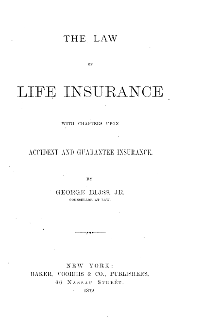 handle is hein.beal/lalinsurc0001 and id is 1 raw text is: 





           THE LAW








LIFE INSURANCE




          WITH CITAPTERS UPON




   ACCIDENT AN) GITARANTEE INSUILNCE.



                BY

         GEORGE  :BLISS, Jr.
            COUNSELLOR AT LAW.


        NEW  YORK:
BAKER, VOORITIS & CO., PCBLISITERS,
      (  N'A ssA r  ST 1 iT.
          - 1872.


