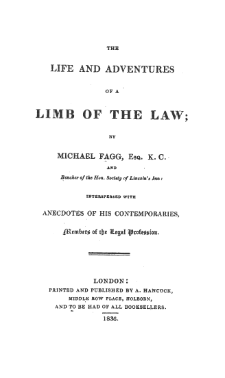 handle is hein.beal/lallw0001 and id is 1 raw text is: LIFE AND ADVENTURES
OF A
LIMB OF THE LAW;
BY
MICHAEL FAGG, EsQ. K. C.
AND
BecAr ofthe hun. Soddy of Lincoln's Ian:
INTERSPERSED WITH
ANECDOTES OF HIS CONTEMPORARIES,
1mmbt of tbe Regal i~:fe~
LONDON:
PRINTED AND PUBLISHED BY A. HANCOCK,
MIDDLE ROW PLACE, HOLBORN,
AND TO BE HAD OF ALL BOOKSELLERS.

1836,


