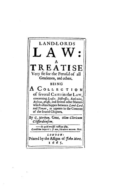 handle is hein.beal/lalola0001 and id is 1 raw text is: LAND-LORDS
L A W
A
TREATISE
Very fit for the Perufal of all
Gentlemen, and others.
BEING
A    COLLEC TION
of feveral CASES in the LAW,
concerning Leafer, DifIrefes, Replevin:,
]Refcons, waif, and feveral other Matters
which often happen between Land-Lord
and Tenant, as appears in the Contents
of the feveral Chapters.
By G. Meritoe, Gent. olim Clericum
Clifordienfem.
---Si quid novifi re&im ifliu,
Candidw imperti .; fi non, hkutere mecum. Hor.
LONDON:
Printed by the Afligns of -john More.
1 6 6 5.


