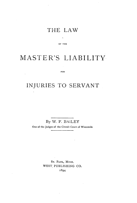 handle is hein.beal/lamalia0001 and id is 1 raw text is: THE LAW
OF THE
MASTER'S LIABILITY
FOR
INJURIES TO SERVANT
By W. F. BAILEY
One of the Judges of the Circuit Court of Wisconsin
ST. PAUL, MINN.
WEST. PUBLISHING CO.
1894


