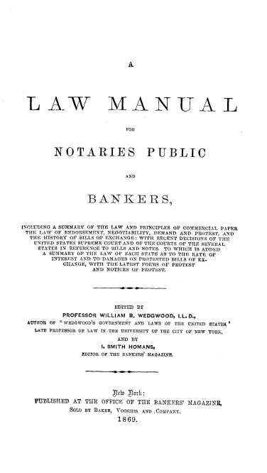 handle is hein.beal/lamnpb0001 and id is 1 raw text is: 











A


L AW


MANUA L


FOR


NOTARIES PUBLIC



                   AND




         BANKERS,


[NCLUDTNG A SUMMARY OF THE LAW AND PRINCIPLES OF COMMERCIAL PAPER
THE  LAW OF ENDORSEMENT, NEGOTIABILITY, DEMAND AND PROTEST, AND
  THE HISTORY OF BILLS OF EXCHANGE: WITH RECENT DECISIONS OF THE
  UNITED STATES SUPREME COURT AND OF THE COURTS OF THE SEVERAL
    STATES IN REFERENCE TO BILLS AND NOTES. TO WHICH IS ADDED
    A  SUMMARY OF THE LAW OF EACH STATE AS TO THE RATE OF
        INTEREST AND TO DAMAGES ON PROTESTED BILLS OF EX.
           CHANGE, WITH TIlE LATEST FORMS OF PROTEST
                   AND NOTICES OF PROTEST.






                        EDITED BY
           PROFESSOR WILLIAM B. WEDGWOOD, LL.D.,
 AUTHOR OF a WEDGWOOD'S GOVERNMENT AND LAWS OF THE UNITED STATER
   LATE PROFESSOR OF LAW IN THE UNIVERSITY OF THE CITY OF NEW YORK,

                         AND BY
                     I. SMITH HOMANS,
                EDITOR OF THE BANKERS' MAGAZINE.








   PUBLISHED AT  THE OFFICE OF THE BANKERS' MAGAZINE,
             SOLD BY BAKER, VOORHIS AND ,COMPANY.

                         1869.


