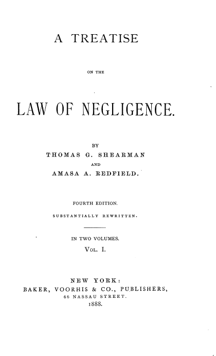 handle is hein.beal/lanegc0001 and id is 1 raw text is: 




        A TREATISE




              ON THE






LAW OF NEGLIGENCE.




               BY


THOMAS


G. SHlEARMAN


              AND
      AMASA A. REDFIELD.




          FOURTH EDITION.

      SUBSTANTIALLY REWRITTEN.



          IN TWO VOLUMES.

            VOL. I.




          NEW YORK:
BAKER, VOORHIS & CO., PUBLISHERS,
        66 NASSAU STREET.
             I888.


