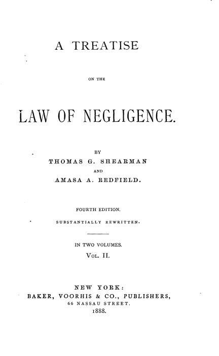 handle is hein.beal/lanegc0002 and id is 1 raw text is: 






       A TREATISE




              ON THE






LAW OF NEGLIGENCE.




               BY


THOMAS G. SHEARMAN
         AND
 A31ASA A. REDFIELD.


          FOURTH EDITION.

      SUBSTANTIALLY REWRITTEN.



          IN TWO VOLUMES.

            VOL. II.




          NEW YORK:
BAKER, VOORHIS & CO., PUBLISHERS,
        66 NASSAU STREET.
             I888.



