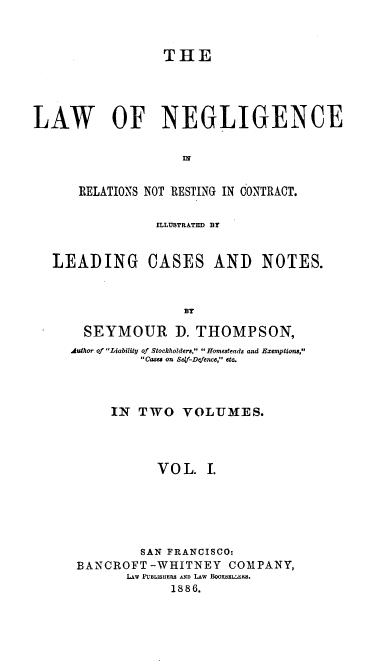 handle is hein.beal/laneront0001 and id is 1 raw text is: THE
LAW OF NEGLIGENCE
RELATIONS NOT RESTING IN CONTRACT.

]LLUSTTRATED Br

LEADING CASES AND

NOTES.

BY

SEYMOUR D. THOMPSON,
Author of Liability of Stockholders,  Homesteads and Exemptions,
Cases on Self-Defence, etc.
IN TWO VOLUMES.
VO L. I.
SAN FRANCISCO:
BANCROFT -WHITNEY COMPANY,
LAw PUBLISHERS AND LAW H00KsEL .
1886.


