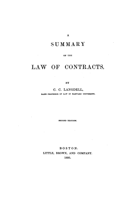 handle is hein.beal/langdell0001 and id is 1 raw text is: SUMMARY
OF THE
LAW OF CONTRACTS.
BY

C. C. LANGDELL,
DANE PROFESSOR OF LAW IN HARVARD UNIVERSITY.
SECOND EDITION.
BOSTON:
LITTLE, BROWN, AND COMPANY.
1880.


