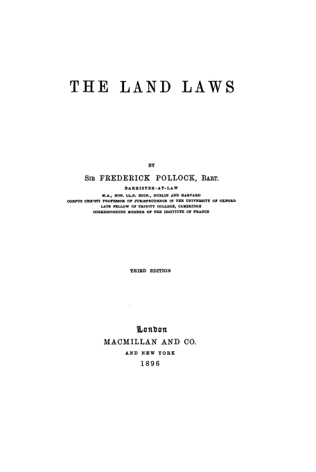 handle is hein.beal/lanlws0001 and id is 1 raw text is: THE LAND LAWS
BY
SiR FREDERICK POLLOCK, BART.
BARRISTER-AT-LAW
M.A., RON. LL.D. EDIN., DUBLIN AND HARVARD
CORPUS CURYSTI PROFESSOR OF JURISPRUDENCE IN THE UNIVERSITY OF OXFORD
LATE FELLOW OF TRINITY COLLEGE, CAMBRIDGE
CORREsPORDINo MEMBER OF THE INSTITUTE OF FRANCE
THIRD EDITION
MACMILLAN AND CO.
AND NEW YORK
1896


