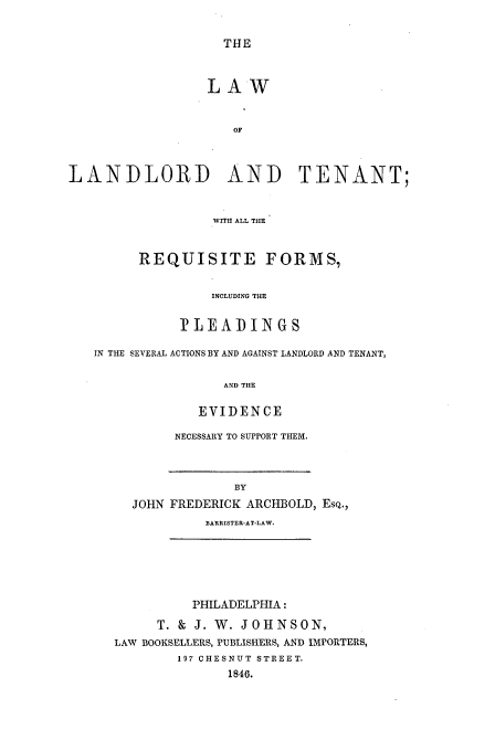 handle is hein.beal/lantent0001 and id is 1 raw text is: THE

LAW
OF
LANDLORD AND TENANT;
WITH ALL THE

REQUISITE FORMS,
INCLUDING THE
PLEADINGS

IN THE SEVERAL ACTIONS BY AND AGAINST LANDLORD AND TENANT,
AND TIlE
EVIDENCE

NECESSARY TO SUPPORT THEM.

BY
JOHN FREDERICK ARCHBOLD, ESQ.,
BARRISTER-AT-LAW.

PHILADELPHIA:
T. & J. W. JOHNSON,
LAW BOOKSELLERS, PUBLISHERS, AND IMPORTERS,
197 CHESNUT STREET.
1846.



