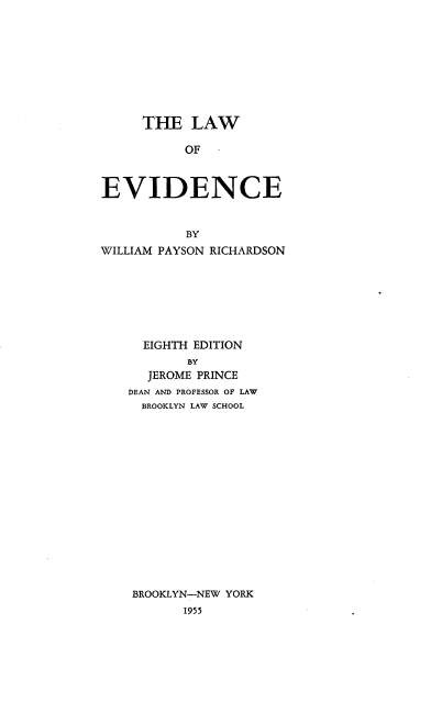 handle is hein.beal/laoede0001 and id is 1 raw text is: 









     THE LAW

           OF  -



EVIDENCE


           BY
WILLIAM PAYSON RICHARDSON







      EIGHTH EDITION
           BY
      JEROME PRINCE
    DEAN AND PROFESSOR OF LAW
    BROOKLYN LAW SCHOOL
















    BROOKLYN-NEW YORK
           1955


