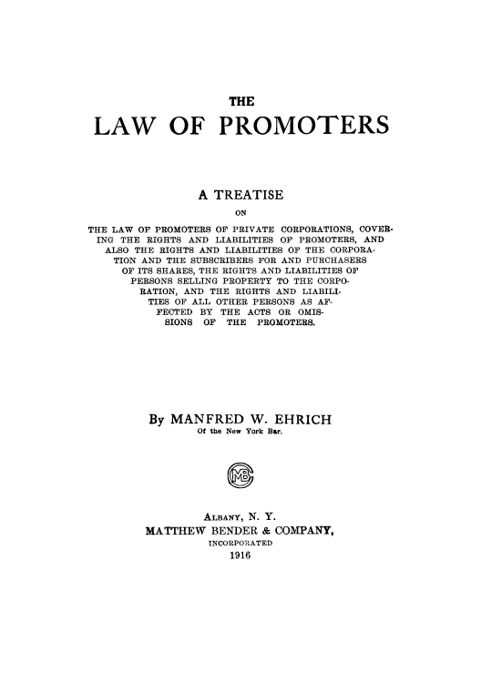 handle is hein.beal/laofpromo0001 and id is 1 raw text is: THE
LAW OF PROMOTERS
A TREATISE
ON
THE LAW OF PROMOTERS OF PRIVATE CORPORATIONS, COVER-
ING THE RIGHTS AND LIABILITIES OF PROMOTERS, AND
ALSO THE RIGHTS AND LIABILITIES OF THE CORPORA-
TION AND THE SUBSCRIBERS FOR AND PURCHASERS
OF ITS SHARES, THE RIGHTS AND LIABILITIES OF
PERSONS SELLING PROPERTY TO THE CORPO-
RATION, AND THE RIGHTS AND LIABILI-
TIES OF ALL OTHER PERSONS AS AF-
FECTED BY THE ACTS OR OMIS-
SIONS OF THE PROMOTERS.

By MANFRED W. EHRICH
Of the New York Bar.
ALBANY, N. Y.
MATTHEW BENDER & COMPANY,
INCORPORATED
1916


