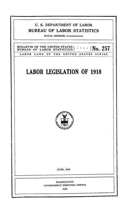 handle is hein.beal/laorion0001 and id is 1 raw text is: U. S. DEPARTMENT OF LABOR
BUREAU OF LABOR STATISTICS
ROYAL MEEKER, Commissioner
BULLETIN OF THE UNITED STATES.
BUREAU OF LABOR STATISTICSf     N O   5
LABOR LAWS OF THE UNITED STATES SERIES

LABOR LEGISLATION OF 1918

JUNE, 1919
WASHINGTON
GOVERNMENT PRINTING OFFICE
1919


