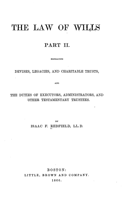 handle is hein.beal/laow0002 and id is 1 raw text is: THE LAW OF WILLS
PART II.
EMBRACING
DEVISES, LEGACIES, AND CHARITABLE TRUSTS,
AND
THE DUTIES OF EXECUTORS, ADMINISTRATORS, AND
OTHER TESTAMENTARY TRUSTEES.
BY
ISAAC F. REDFIELD, LL. D.
BOSTON:
LITTLE, BROWN AND COMPANY.
1866.


