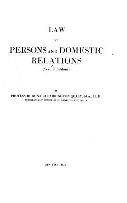 handle is hein.beal/laped0001 and id is 1 raw text is: LAW
OF
PERSONS AND DOMESTIC
RELATIONS
(Second Edition)
BY
PROFESSOR DONALD FARRINGTON SEALY, M.A., LL.B.
BROOKLYN LAW SCHOOL OF ST. LAWRENCE UNIVERSITY

NEW YORK -1936


