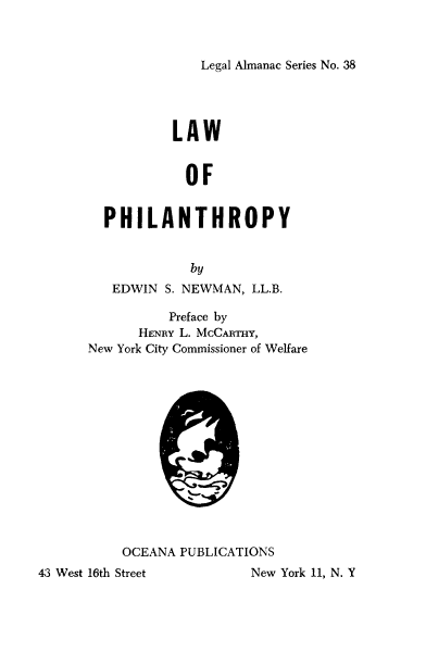 handle is hein.beal/laphilo0001 and id is 1 raw text is: Legal Almanac Series No. 38

LAW
OF
PHILANTHROPY
by
EDWIN S. NEWMAN, LL.B.
Preface by
HENRY L. McCRm,
New York City Commissioner of Welfare

OCEANA PUBLICATIONS

43 West 16th Street

New York 11, N. Y


