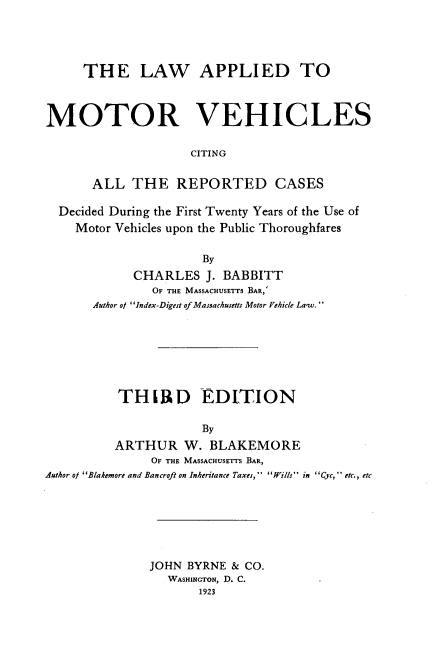 handle is hein.beal/lapmotveh0001 and id is 1 raw text is: 




     THE LAW APPLIED TO



MOTOR VEHICLES

                    CITING


      ALL   THE   REPORTED CASES

  Decided During the First Twenty Years of the Use of
    Motor Vehicles upon the Public Thoroughfares

                      By
            CHARLES   J. BABBITT
               OF THE MASSACHUSETTS BAR,'
       Author o/ Index-Digest of Massachusetts Motor Vehicle Law.


          THIR D EDITION

                      By
          ARTHUR   W.  BLAKEMORE
               OF THE MASSACHUSETTS BAR,
Author ol Blakemore and Bancroft on Inheritance Taxes, Wills in Cyc, etc., etc


JOHN BYRNE  & CO.
   WASHINGTON, D. C.
       1923


