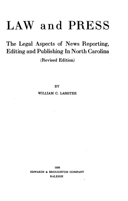 handle is hein.beal/lapnc0001 and id is 1 raw text is: LAW and PRESS
The Legal Aspects of News Reporting,
Editing and Publishing In North Carolina
(Revised Edition)
BY
WILLIAM C. LASSITER
1956
EDWARDS & BROUGHTON COMPANY
RALEIGH


