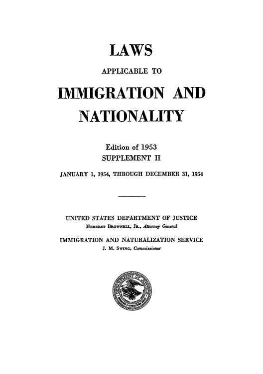 handle is hein.beal/lappspe0003 and id is 1 raw text is: LAWS
APPLICABLE TO
IMMIGRATION AND
NATIONALITY
Edition of 1953
SUPPLEMENT II
JANUARY 1, 1954, THROUGH DECEMBER 31, 1954
UNITED STATES DEPARTMENT OF JUSTICE
HERBERT BROWNELL, JR., Attorney General
IMMIGRATION AND NATURALIZATION SERVICE
J. M. SwiNt Commissioner


