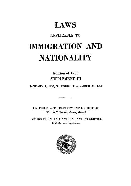 handle is hein.beal/lappspe0004 and id is 1 raw text is: LAWS
APPLICABLE TO
IMMIGRATION AND
NATIONALITY
Edition of 1953
SUPPLEMENT III
JANUARY 1, 1955, THROUGH DECEMBER 31, 1959
UNITED STATES DEPARTMENT OF JUSTICE
WILLIAM P. ROGERS, Attorney Generat
IMMIGRATION AND NATURALIZATION SERVICE
J. M. SWING, Commissioner


