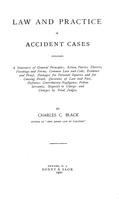 handle is hein.beal/laprcses0001 and id is 1 raw text is: LAW AND PRACTICE
IN

ACCI DENT

CASES

INCLUDING

A Statement of General Principles; Action, Parties Thereto;
Pleadings and Forms; Common Law and Code; Evidence
and Proof; Damages for Personal Injuries and for
Causing Death; Questions of Law and Fact;
Defenses; Contributory Negligence; Fellow
Servants; Requests to Charge and
Charges by Trial Judges.
BY
CHARLES C. BLACK

AUTHOR OF NEW JERSEY LAW OF TAXATION
NEWARK, N. J.
SONEY & SAGE
1900


