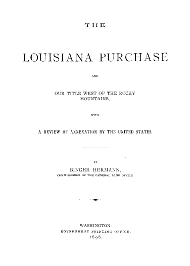 handle is hein.beal/lapsotwrm0001 and id is 1 raw text is: 




                   THE







LOUISIANA PURCHASE



                     AND



          OUR TITLE WEST OF THE ROCKY
                  MOUNTAINS,



                     WITH


A REVIEW OF ANNEXATION BY THE UNITED STATES.






                 BfY

          BINGER HERMANN,
      COMMISSIONER OF THE GENERAL LAND OFFICE


      WASHINGTON:
GOVFRNMRNT PRINTING OvrICE.
         1898.


