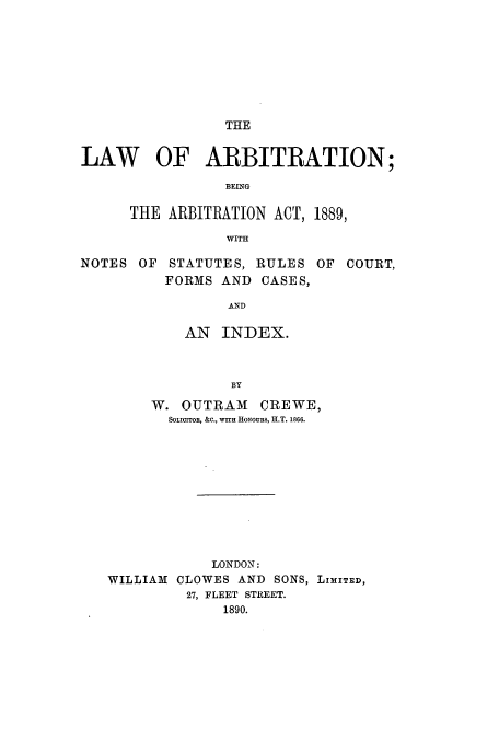 handle is hein.beal/larbinos0001 and id is 1 raw text is: THE

LAW OF ARBITRATION;
BEING
THE ARBITRATION ACT, 1889,
WITH
NOTES OF STATUTES, RULES OF COURT,
FORMS AND CASES,
AND
AN INDEX.
BY
W. OUTRAM CREWE,
SOLICITOR, &c., wrir HoNouns, H.T. 1866.
LONDON:
WILLIAM CLOWES AND SONS, LIMITED,
27, FLEET STREET.
1890.


