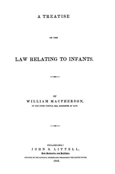 handle is hein.beal/larein0001 and id is 1 raw text is: A TREATISE
ON THE
LAW RELATING TO INFANTS.

WILLIAM MACPHERSON,
OF THE INNER TEMPLE, ESQ. BARRISTER AT LAW.
PHILADELPHIA:
J O H N        S. L I T T E L L,
lato 13oot selleT anm Vubtfoer.
AND SOLD BY THE PRINCIPAL BOOKSELLERS THROUGHOUT TIHE UNITED STATES.
1843.


