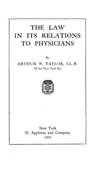 handle is hein.beal/larephys0001 and id is 1 raw text is: 





      THE   LAW

IN  ITS   RELATIONS

  TO   PHYSICIANS


           By
 ARTHUR  N. TAYLOR, LL. B.
       Of the New York Bar














         New York
    D. Appleton and Company
           1900


