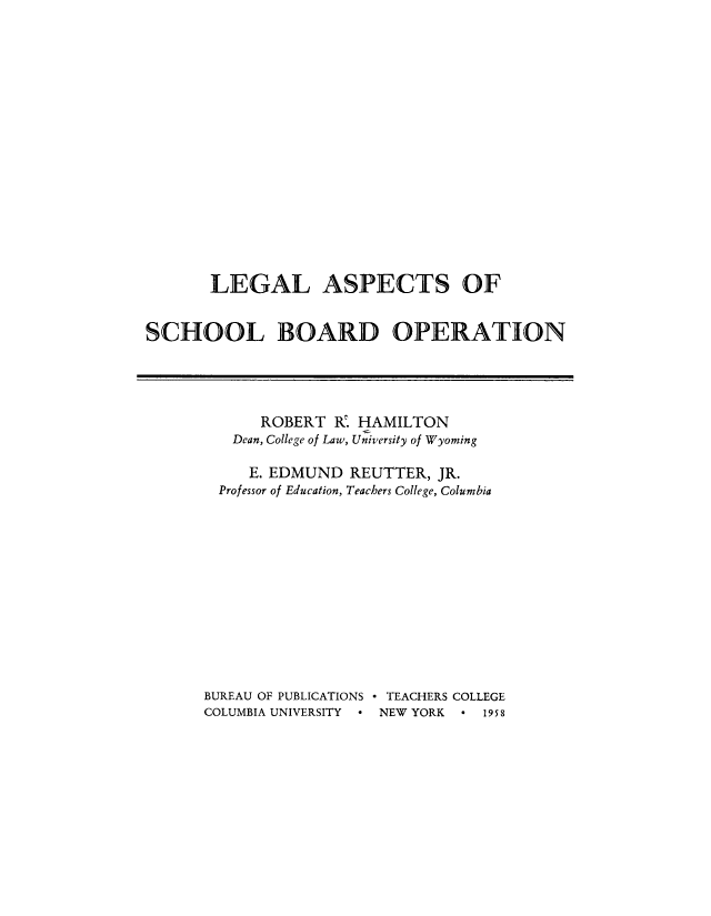 handle is hein.beal/lasbo0001 and id is 1 raw text is: 
















       LEGAL ASPECTS OF


SCHOOL BOARD OPERATION


      ROBERT R. HAMILTON
   Dean, College of Law, University of Wyoming

     E. EDMUND REUTTER, JR.
  Professor of Education, Teachers College, Columbia












BUREAU OF PUBLICATIONS  TEACHERS COLLEGE
COLUMBIA UNIVERSITY  ° NEW YORK     19 5 8


