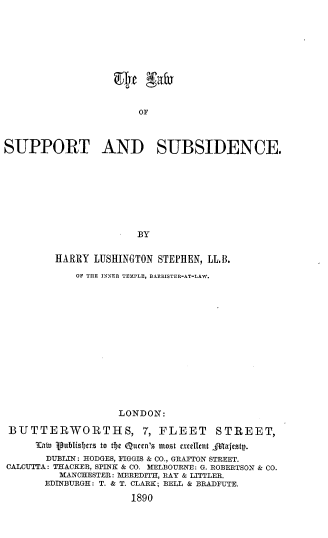 handle is hein.beal/lasupsub0001 and id is 1 raw text is: OF

SUPPORT AND SUBSIDENCE.
- BY
HARRY LUSHINGTON STEPHEN, LL.B.
OF TILE INNER TEMPLE, BARRISTER-AT-LAW.

LONDON:
BUTTERWORTHS, 7, FLEET                   STREET,
law ipublislbtrs to thet Qutcn's most xctellcnt JTajestg.
DUBLIN: HODGES, FIGGIS & CO., GRAFTON STREET.
CALCUTTA: THACKER, SPINK & CO. MELBOURNE: G. ROBERTSON & CO.
MANCHESTER: MEREDITH, RAY & LITTLER.
EDINBURGH: T. & T. CLARK; BELL & BRADFUTE.
1890


