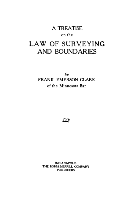 handle is hein.beal/lasvybou0001 and id is 1 raw text is: 




        A TREATISE
           on the

LAW    OF SURVEYING
   AND BOUNDARIES




             By
   FRANK EMERSON CLARK
      of the Minnesota Bar


     INDIANAPOLIS
THE BOBBS-MERRILL COMPANY
     PUBLISHERS


