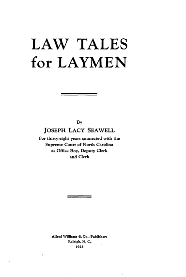 handle is hein.beal/latallayme0001 and id is 1 raw text is: LAW TALES
for LAYMEN
By
JOSEPH LACY SEAWELL
For thirty-eight years connected with the
Supreme Court of North Carolina
as Office Boy, Deputy Clerk
and Clerk
Alfred Williams & Co., Publishers
Raleigh, N. C,
1925


