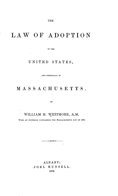 handle is hein.beal/laus0001 and id is 1 raw text is: THE

LAW OF ADOPTION
IN THE
UNITED STATES,
AND ESPECIALLY IN
MASSACHUSETTS.
BY
WILLIAM H. WHITMORE, A.M.
WITH AN APPENDIX CONTAINING THE MASSACHUSETTS ACT OF 1876.

ALBANY:
JOEL MUNSELL.
1876.


