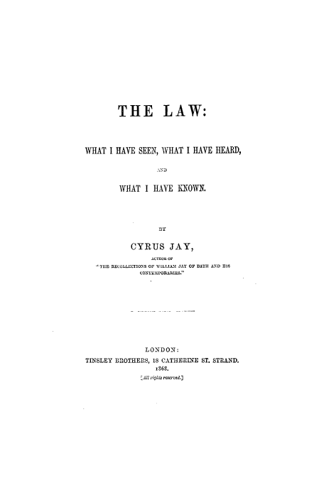handle is hein.beal/law0001 and id is 1 raw text is: THE LAW:
WHAT I HAVE SEEN, WHAT I HAVE HEARD,
AND
WHAT I HAVE KNOWN.
B y
CYRUS JAY,
AUTHOR OF
THE flECOLLcUIONS OF WILLIA2[ JAY OF BATIH AND HIS
UO TEJIrOIRIES.
LONDON:
TINSLEY BROTHERS, 18 CATHERINE ST. STRAND.
xS6S.
AlZ right4 reserv'ed.]


