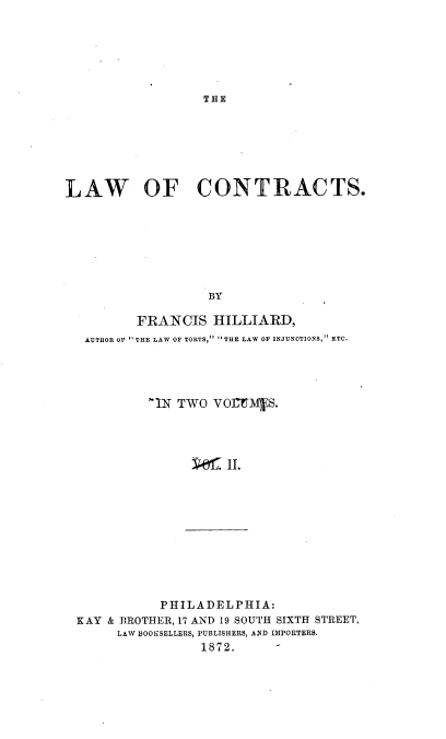 handle is hein.beal/lawcon0002 and id is 1 raw text is: 






THE


LAW OF CONTRACTS.







                   BY

          FRANCIS   HILLIARD,
   AUTHOR OF THE LAW OF TORTS, THE LAW OF INJUNCTIONS, ETC.




           -IN TWO  VOI]1M\VS.




                  ;'1 II.


           PHILADELPHIA:
KAY & BROTHER, 17 AND 19 SOUTH SIXTH STREET,
     LAW BOOKSELLERS, PUBLISHERS, AND IMPORTERS.
                 187 2.


