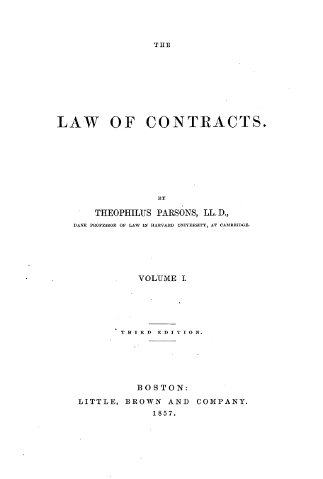 handle is hein.beal/lawcont0001 and id is 1 raw text is: THE

LAW OF CONTRACTS.
BY
THEOPHILUS PARSONS, LL. D.,
DANE PROFESSOR OF LAW IN HARVARD UNIVERSITY, AT CAMBRIDGE.

VOLUME I.
T H I R D E D I T I 0 N.
BOSTON:
LITTLE, BROWN AND COMPANY.
1857.



